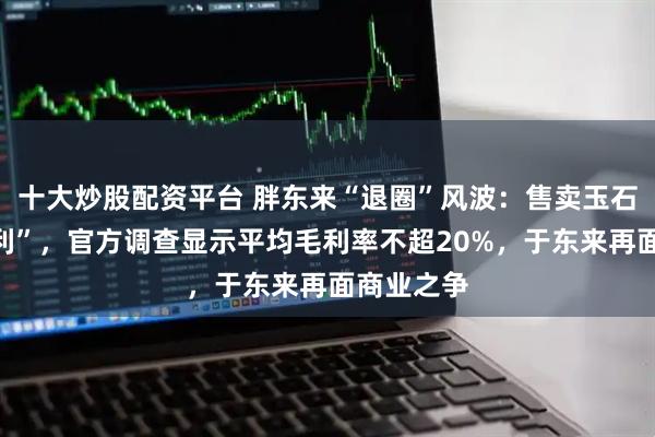 十大炒股配资平台 胖东来“退圈”风波：售卖玉石被指“暴利”，官方调查显示平均毛利率不超20%，于东来再面商业之争