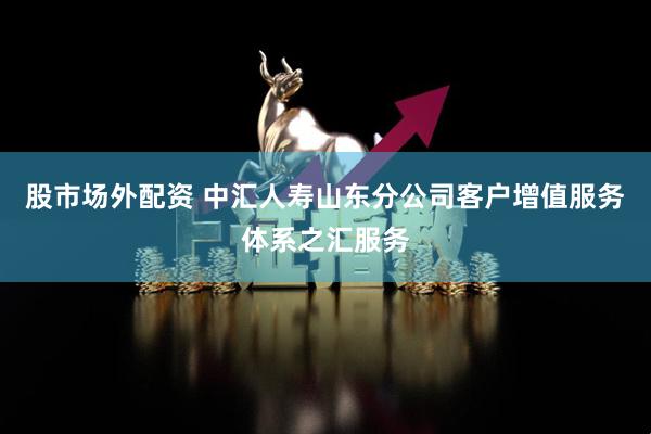 股市场外配资 中汇人寿山东分公司客户增值服务体系之汇服务