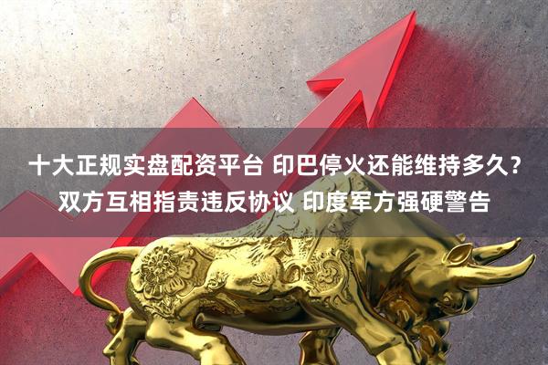 十大正规实盘配资平台 印巴停火还能维持多久？双方互相指责违反协议 印度军方强硬警告