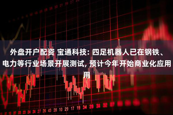 外盘开户配资 宝通科技: 四足机器人已在钢铁、电力等行业场景开展测试, 预计今年开始商业化应用