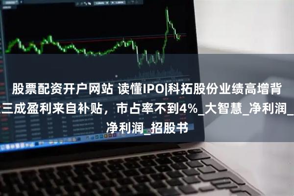 股票配资开户网站 读懂IPO|科拓股份业绩高增背后：近三成盈利来自补贴，市占率不到4%_大智慧_净利润_招股书