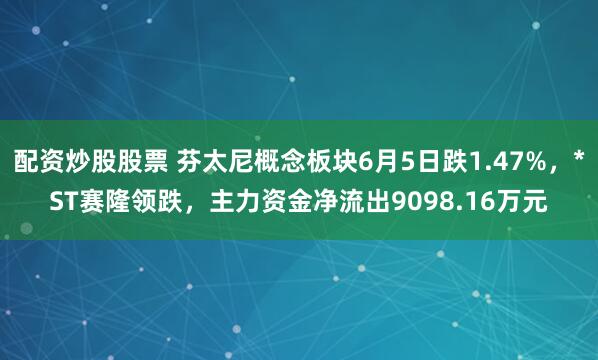 配资炒股股票 芬太尼概念板块6月5日跌1.47%，*ST赛隆领跌，主力资金净流出9098.16万元