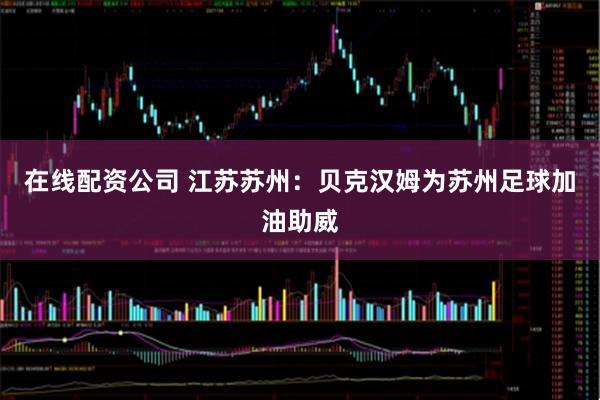 在线配资公司 江苏苏州：贝克汉姆为苏州足球加油助威