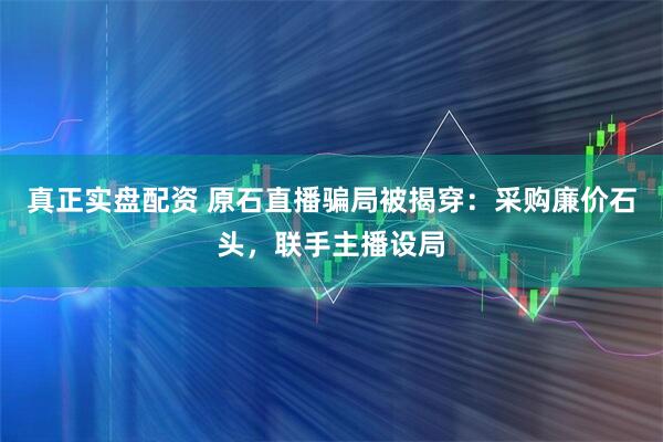 真正实盘配资 原石直播骗局被揭穿：采购廉价石头，联手主播设局