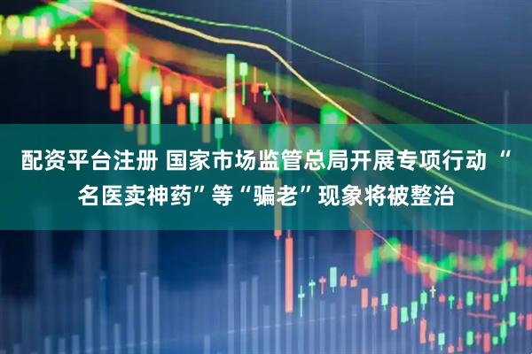 配资平台注册 国家市场监管总局开展专项行动 “名医卖神药”等“骗老”现象将被整治
