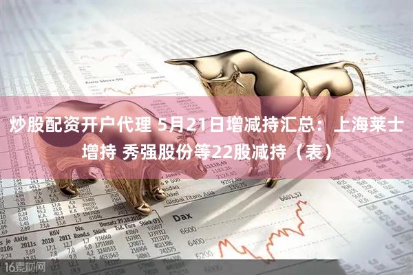 炒股配资开户代理 5月21日增减持汇总：上海莱士增持 秀强股份等22股减持（表）