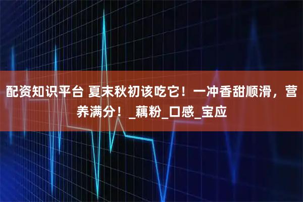 配资知识平台 夏末秋初该吃它！一冲香甜顺滑，营养满分！_藕粉_口感_宝应