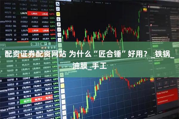 配资证券配资网站 为什么“匠合锤”好用？_铁锅_油膜_手工